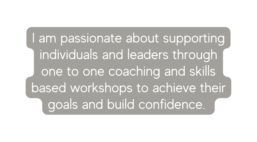 I am passionate about supporting individuals and leaders through one to one coaching and skills based workshops to achieve their goals and build confidence